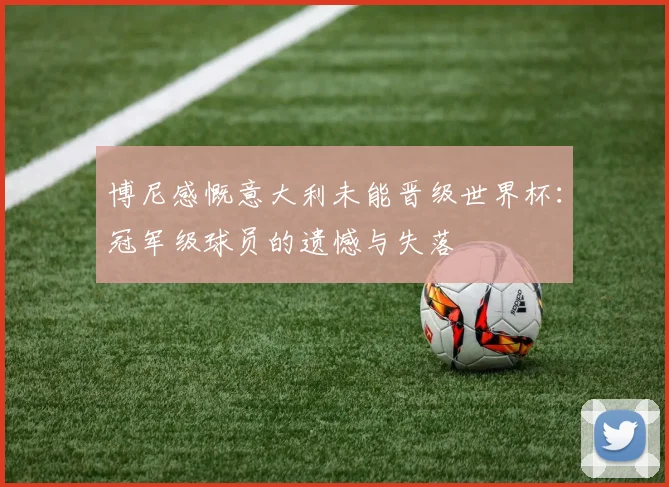 博尼感慨意大利未能晋级世界杯：冠军级球员的遗憾与失落