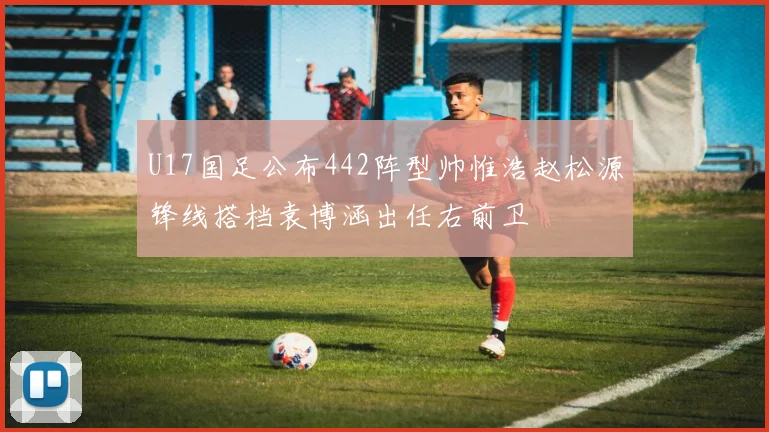 U17国足公布442阵型帅惟浩赵松源锋线搭档袁博涵出任右前卫