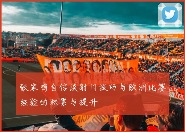 张家鸣自信谈射门技巧与欧洲比赛经验的积累与提升