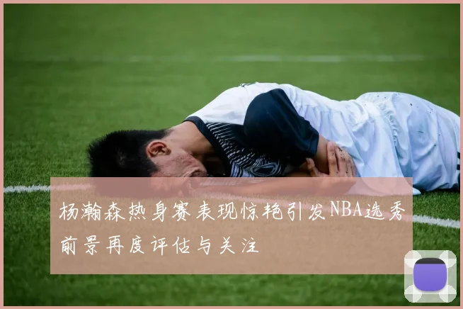 杨瀚森热身赛表现惊艳引发NBA选秀前景再度评估与关注