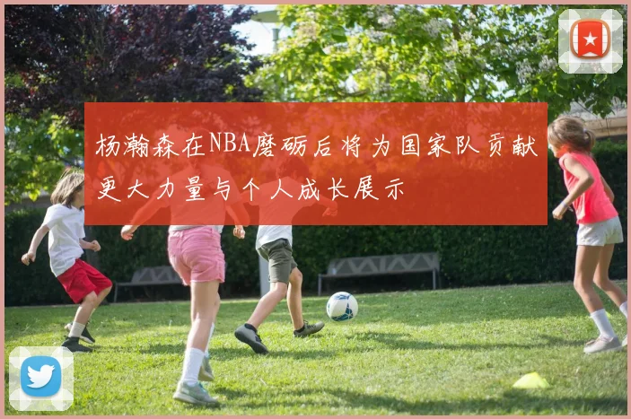 杨瀚森在NBA磨砺后将为国家队贡献更大力量与个人成长展示